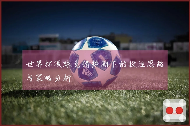 世界杯滚球竞猜热潮下的投注思路与策略分析